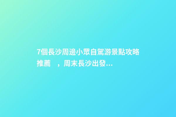 7個長沙周邊小眾自駕游景點攻略推薦，周末長沙出發(fā)1-2日自駕游去哪好玩？